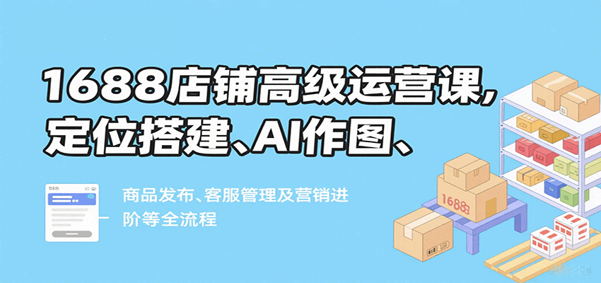 1688店铺高级运营课，定位搭建、AI作图、商品发布、客服管理及营销进阶等全流程_免费分享网络创业,副业,信息差项目的老牌资源整合平台！金铲子项目