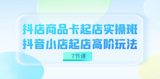 抖店-商品卡起店实战班，抖音小店起店高阶玩法（7节课）_免费分享网络创业,副业,信息差项目的老牌资源整合平台！金铲子项目