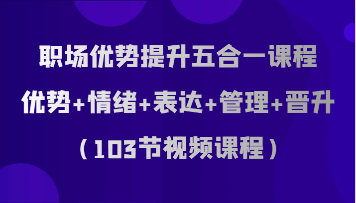 职场优势提升五合一课程，优势情绪表达管理晋升（103节视频课程）_免费分享网络创业,副业,信息差项目的老牌资源整合平台！金铲子项目