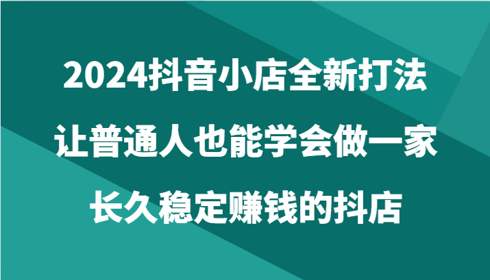 2024抖音小店全新打法，让普通人也能学会做一家长久稳定赚钱的抖店（24节）_免费分享网络创业,副业,信息差项目的老牌资源整合平台！金铲子项目