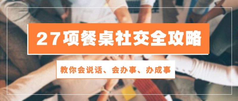 27项餐桌社交全攻略：教你会说话、会办事、办成事（28节高清无水印）_免费分享网络创业,副业,信息差项目的老牌资源整合平台！金铲子项目