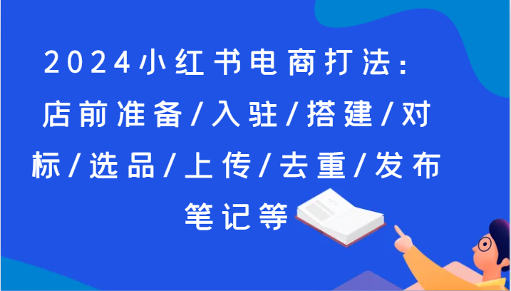 2024小红书电商打法：店前准备/入驻/搭建/对标/选品/上传/去重/发布笔记等_免费分享网络创业,副业,信息差项目的老牌资源整合平台！金铲子项目