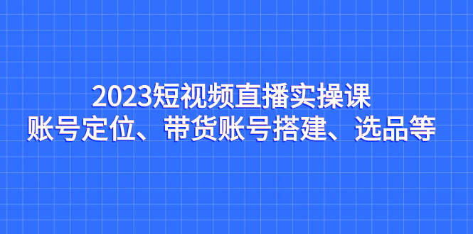 （7081期）2023短视频直播实操课，账号定位、带货账号搭建、选品等_免费分享网络创业,副业,信息差项目的老牌资源整合平台！金铲子项目