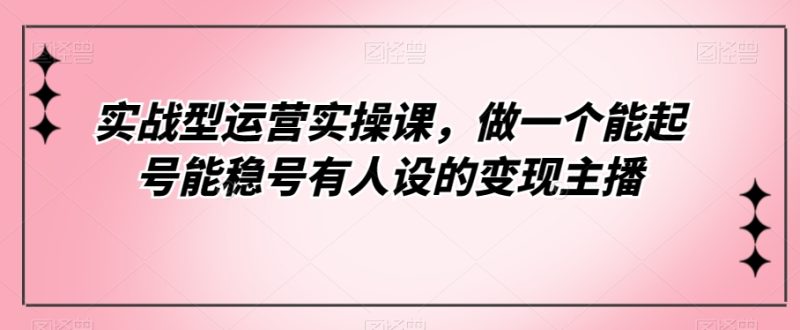 实战型运营实操课，做一个能起号能稳号有人设的主播_免费分享网络创业,副业,信息差项目的老牌资源整合平台！金铲子项目