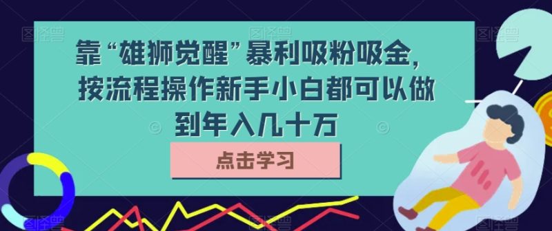 靠“雄狮觉醒”暴利吸粉吸金，按流程操作新手小白都可以做到几十万【揭秘】_免费分享网络创业,副业,信息差项目的老牌资源整合平台！金铲子项目