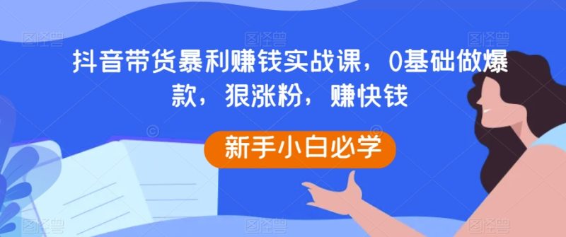 抖音带货暴利赚钱实战课，0基础做爆款，狠涨粉，赚快钱_免费分享网络创业,副业,信息差项目的老牌资源整合平台！金铲子项目