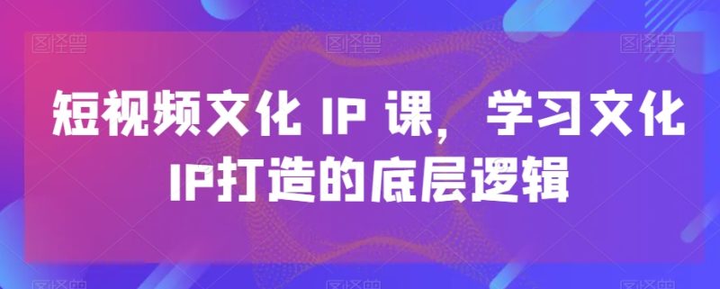 短视频文化IP课，学习文化IP打造的底层逻辑_免费分享网络创业,副业,信息差项目的老牌资源整合平台！金铲子项目