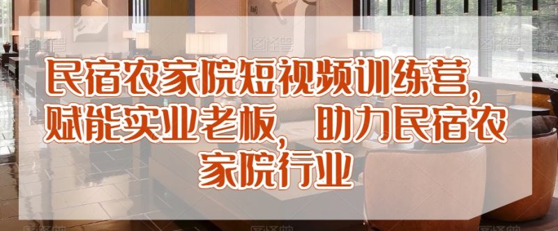 民宿农家院短视频训练营，赋能实业老板，助力民宿农家院行业_免费分享网络创业,副业,信息差项目的老牌资源整合平台！金铲子项目