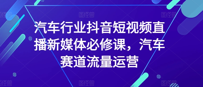 汽车行业抖音短视频直播新媒体必修课，汽车赛道流量运营_免费分享网络创业,副业,信息差项目的老牌资源整合平台！金铲子项目