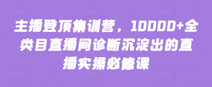 主播登顶集训营，10000全类目直播间诊断沉淀出的直播实操必修课_免费分享网络创业,副业,信息差项目的老牌资源整合平台！金铲子项目