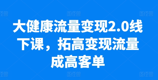 大健康流量2.0线下课，​拓高流量成高客单，业绩10倍增长，低粉高，只讲落地实操_免费分享网络创业,副业,信息差项目的老牌资源整合平台！金铲子项目
