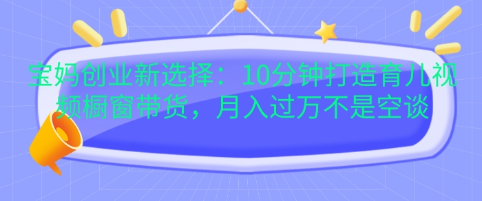宝妈创业新选择：10分钟打造育儿视频橱窗带货，过W不是空谈_免费分享网络创业,副业,信息差项目的老牌资源整合平台！金铲子项目