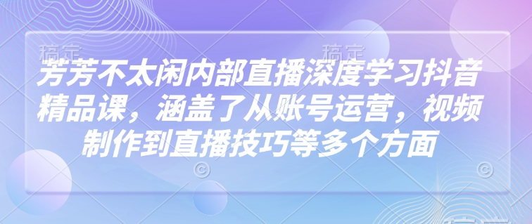 芳芳不太闲内部直播深度学习抖音精品课，涵盖了从账号运营，视频制作到直播技巧等多个方面_免费分享网络创业,副业,信息差项目的老牌资源整合平台！金铲子项目