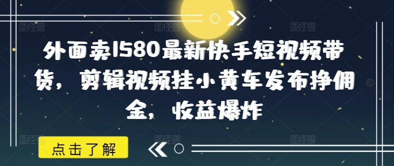 外面卖1580最新快手短视频带货，剪辑视频挂小黄车发布挣佣金，爆炸_免费分享网络创业,副业,信息差项目的老牌资源整合平台！金铲子项目