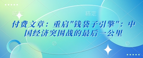 付费文章：重启”钱袋子引擎”：中国经济突围战的最后一公里_免费分享网络创业,副业,信息差项目的老牌资源整合平台！金铲子项目